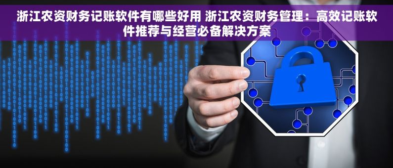 浙江农资财务记账软件有哪些好用 浙江农资财务管理：高效记账软件推荐与经营必备解决方案