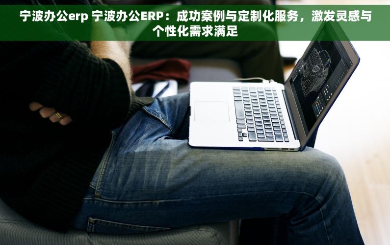 宁波办公erp 宁波办公ERP：成功案例与定制化服务，激发灵感与个性化需求满足
