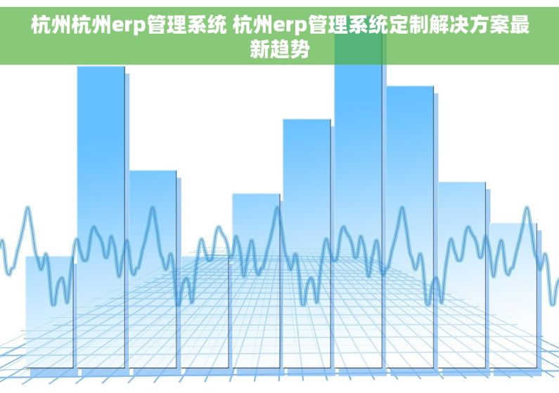 杭州杭州erp管理系统 杭州erp管理系统定制解决方案最新趋势