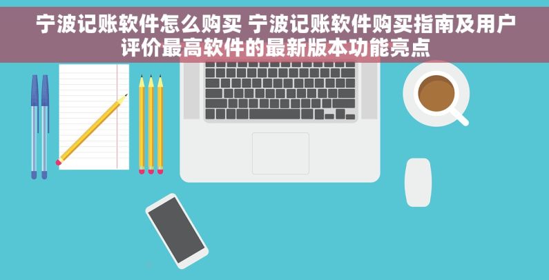 宁波记账软件怎么购买 宁波记账软件购买指南及用户评价最高软件的最新版本功能亮点