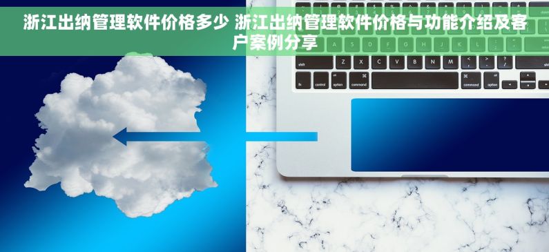 浙江出纳管理软件价格多少 浙江出纳管理软件价格与功能介绍及客户案例分享