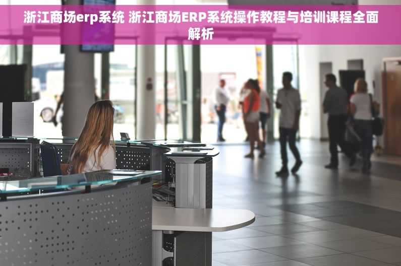 浙江商场erp系统 浙江商场ERP系统操作教程与培训课程全面解析