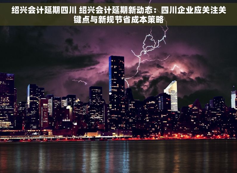 绍兴会计延期四川 绍兴会计延期新动态：四川企业应关注关键点与新规节省成本策略