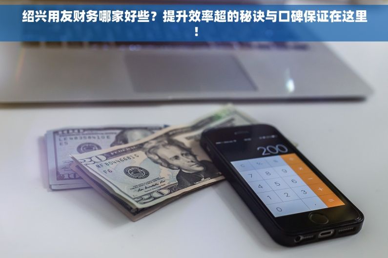 绍兴用友财务哪家好些？提升效率超的秘诀与口碑保证在这里！