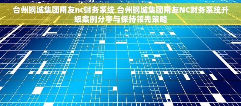 台州钢城集团用友nc财务系统 台州钢城集团用友NC财务系统升级案例分享与保持领先策略