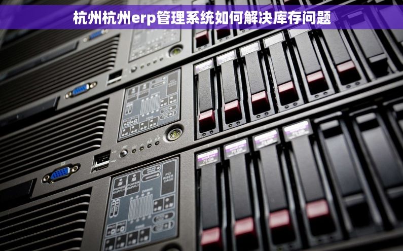 杭州杭州erp管理系统如何解决库存问题