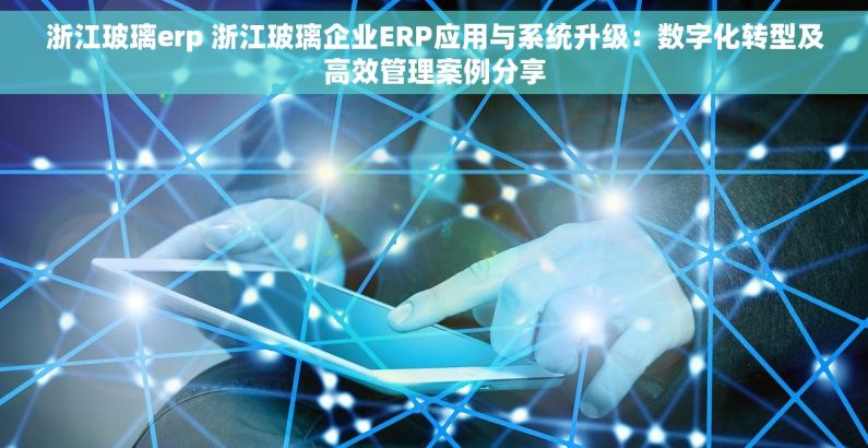 浙江玻璃erp 浙江玻璃企业ERP应用与系统升级：数字化转型及高效管理案例分享