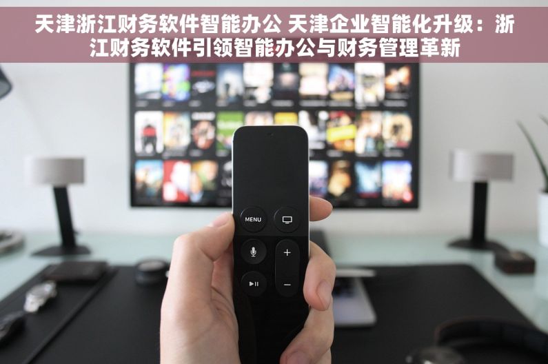 天津浙江财务软件智能办公 天津企业智能化升级：浙江财务软件引领智能办公与财务管理革新