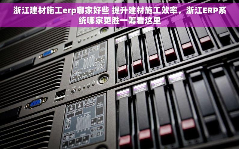 浙江建材施工erp哪家好些 提升建材施工效率，浙江ERP系统哪家更胜一筹看这里