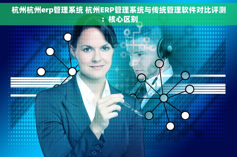 杭州杭州erp管理系统 杭州ERP管理系统与传统管理软件对比评测：核心区别