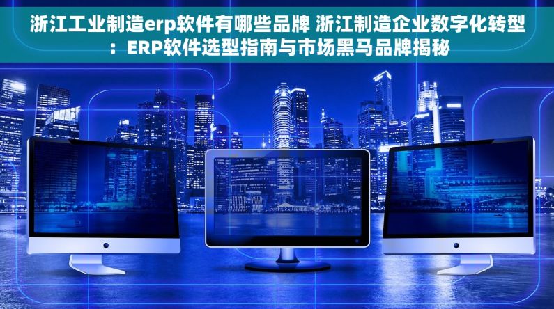 浙江工业制造erp软件有哪些品牌 浙江制造企业数字化转型：ERP软件选型指南与市场黑马品牌揭秘