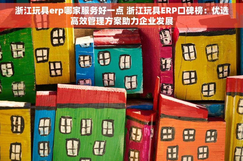 浙江玩具erp哪家服务好一点 浙江玩具ERP口碑榜：优选高效管理方案助力企业发展