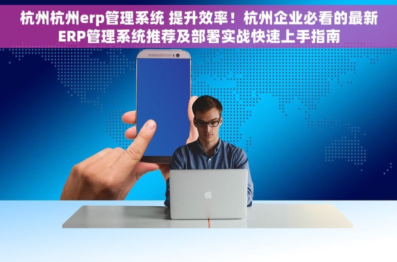 杭州杭州erp管理系统 提升效率！杭州企业必看的最新ERP管理系统推荐及部署实战快速上手指南