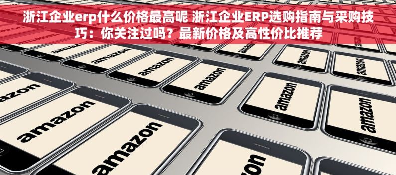 浙江企业erp什么价格最高呢 浙江企业ERP选购指南与采购技巧：你关注过吗？最新价格及高性价比推荐