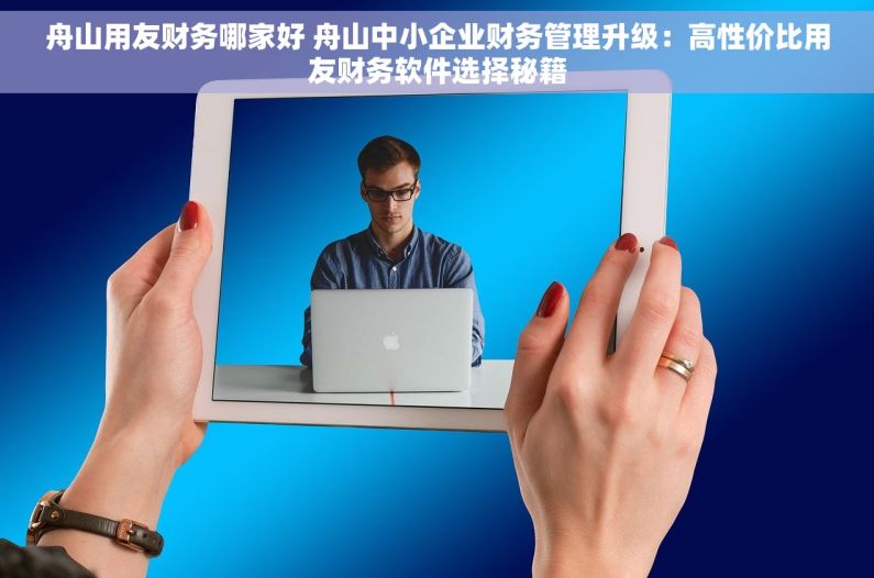 舟山用友财务哪家好 舟山中小企业财务管理升级：高性价比用友财务软件选择秘籍