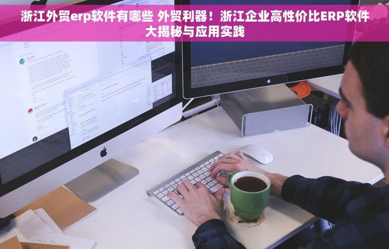 浙江外贸erp软件有哪些 外贸利器！浙江企业高性价比ERP软件大揭秘与应用实践
