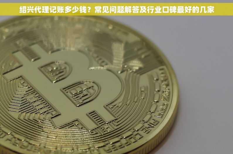 绍兴代理记账多少钱？常见问题解答及行业口碑最好的几家