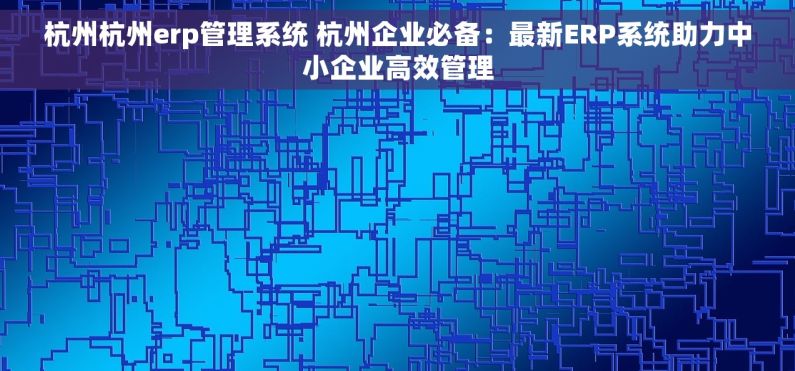 杭州杭州erp管理系统 杭州企业必备：最新ERP系统助力中小企业高效管理