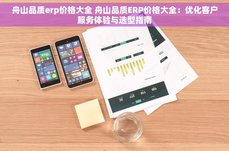 舟山品质erp价格大全 舟山品质ERP价格大全：优化客户服务体验与选型指南