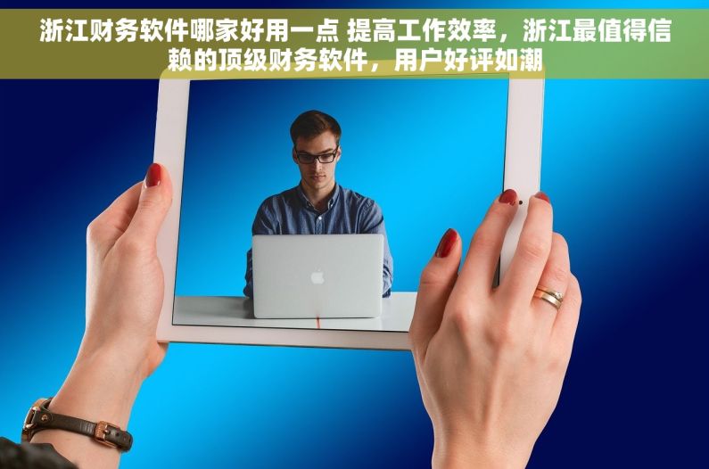 浙江财务软件哪家好用一点 提高工作效率，浙江最值得信赖的顶级财务软件，用户好评如潮