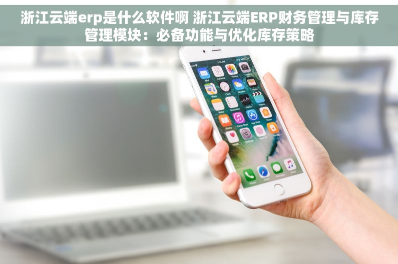 浙江云端erp是什么软件啊 浙江云端ERP财务管理与库存管理模块：必备功能与优化库存策略