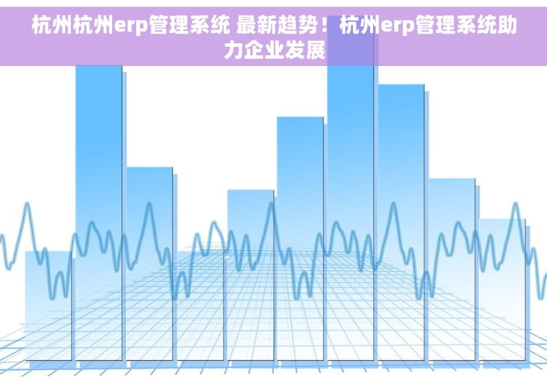 杭州杭州erp管理系统 最新趋势！杭州erp管理系统助力企业发展