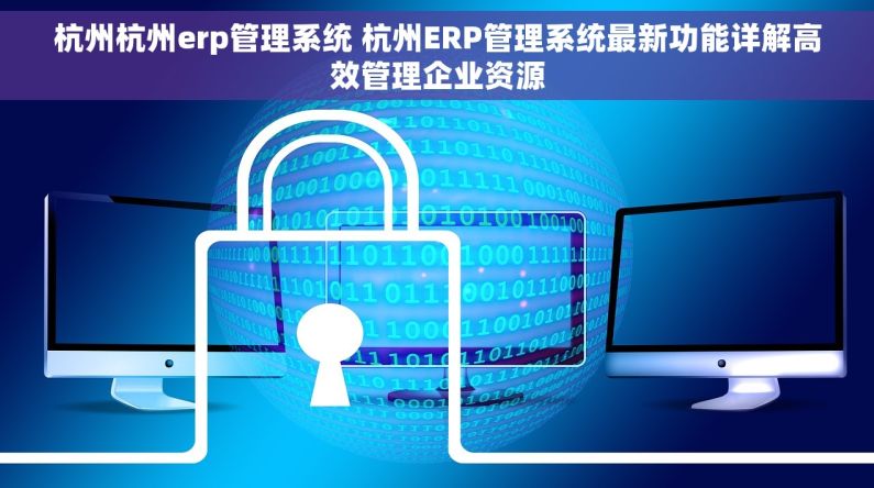 杭州杭州erp管理系统 杭州ERP管理系统最新功能详解高效管理企业资源