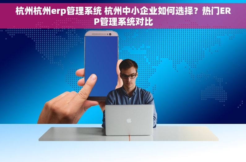 杭州杭州erp管理系统 杭州中小企业如何选择？热门ERP管理系统对比