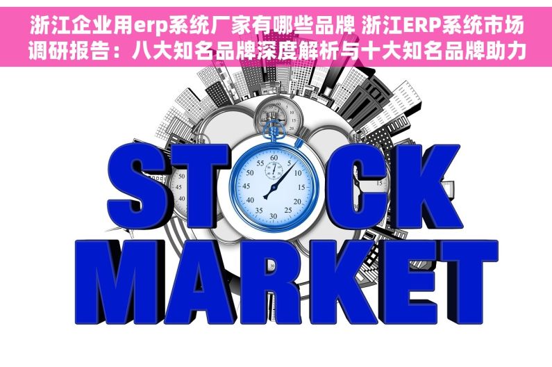 浙江企业用erp系统厂家有哪些品牌 浙江ERP系统市场调研报告：八大知名品牌深度解析与十大知名品牌助力企业管理效率提升