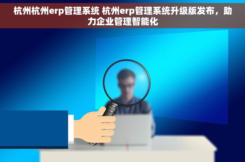 杭州杭州erp管理系统 杭州erp管理系统升级版发布，助力企业管理智能化