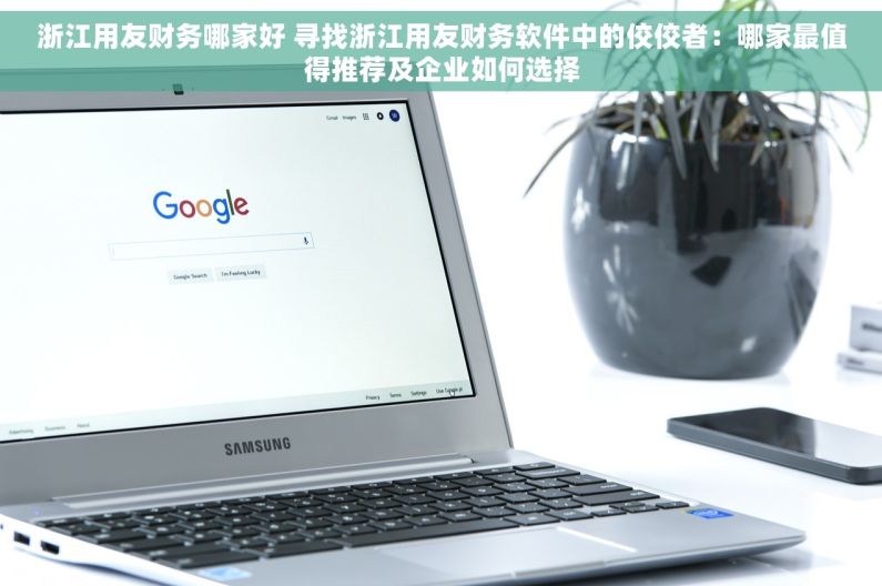 浙江用友财务哪家好 寻找浙江用友财务软件中的佼佼者：哪家最值得推荐及企业如何选择
