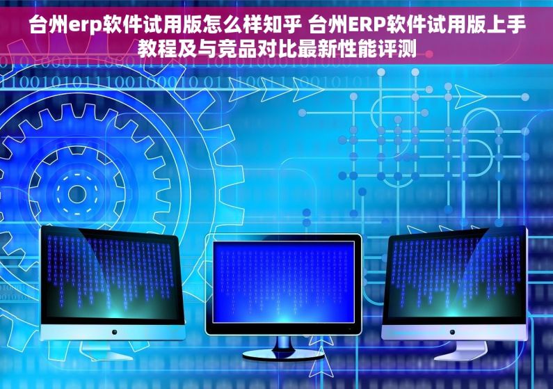 台州erp软件试用版怎么样知乎 台州ERP软件试用版上手教程及与竞品对比最新性能评测