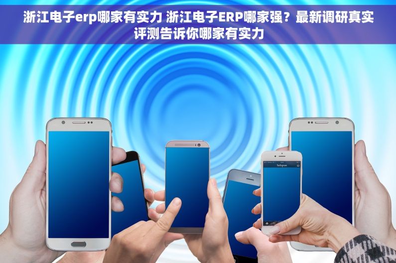 浙江电子erp哪家有实力 浙江电子ERP哪家强？最新调研真实评测告诉你哪家有实力