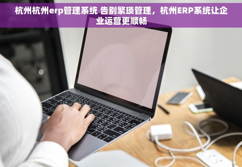 杭州杭州erp管理系统 告别繁琐管理，杭州ERP系统让企业运营更顺畅