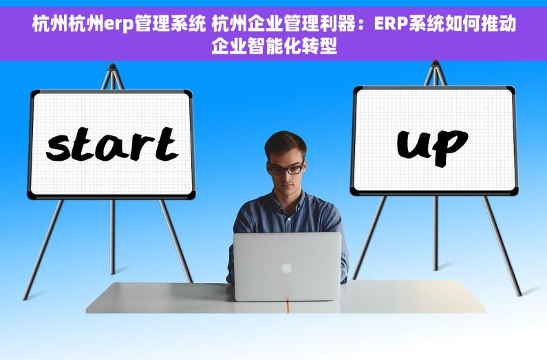 杭州杭州erp管理系统 杭州企业管理利器：ERP系统如何推动企业智能化转型
