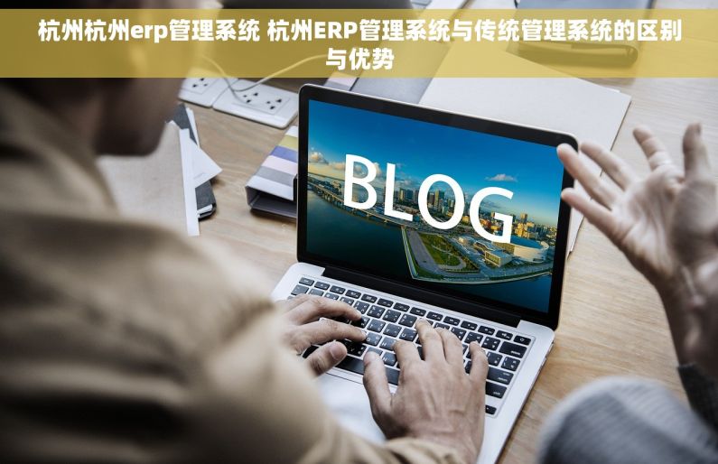 杭州杭州erp管理系统 杭州ERP管理系统与传统管理系统的区别与优势