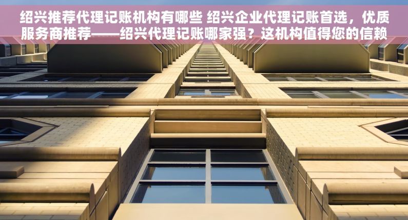 绍兴推荐代理记账机构有哪些 绍兴企业代理记账首选，优质服务商推荐——绍兴代理记账哪家强？这机构值得您的信赖