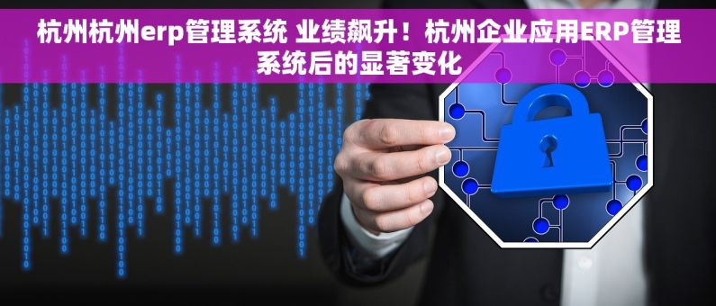 杭州杭州erp管理系统 业绩飙升！杭州企业应用ERP管理系统后的显著变化
