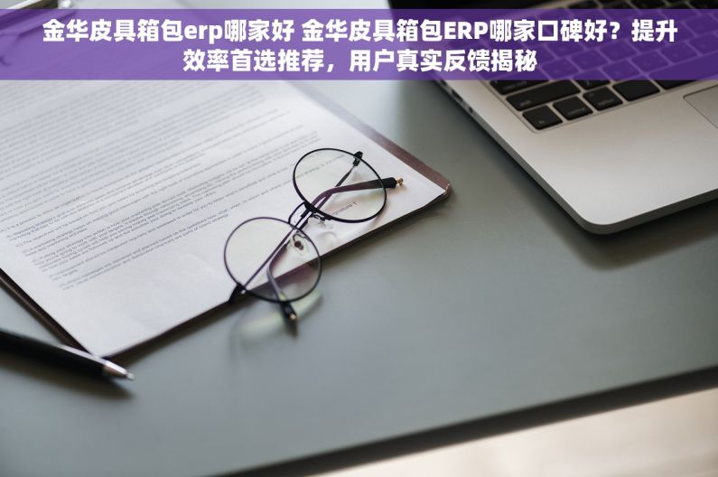 金华皮具箱包erp哪家好 金华皮具箱包ERP哪家口碑好？提升效率首选推荐，用户真实反馈揭秘