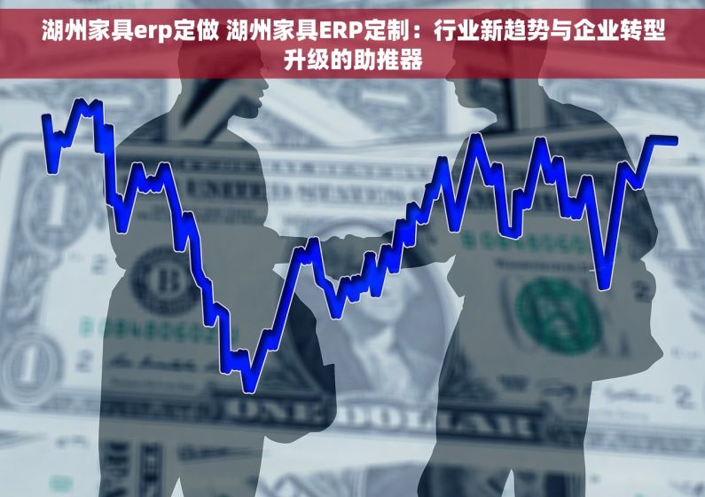 湖州家具erp定做 湖州家具ERP定制：行业新趋势与企业转型升级的助推器