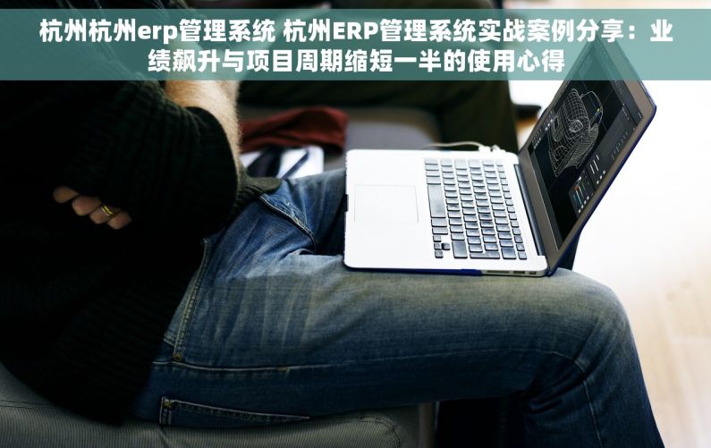 杭州杭州erp管理系统 杭州ERP管理系统实战案例分享：业绩飙升与项目周期缩短一半的使用心得