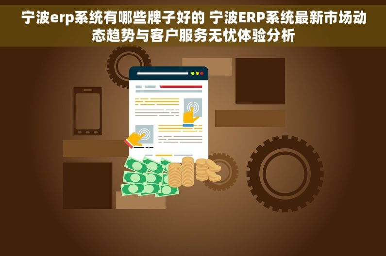 宁波erp系统有哪些牌子好的 宁波ERP系统最新市场动态趋势与客户服务无忧体验分析