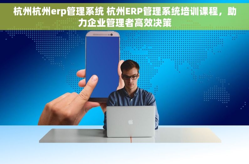 杭州杭州erp管理系统 杭州ERP管理系统培训课程，助力企业管理者高效决策