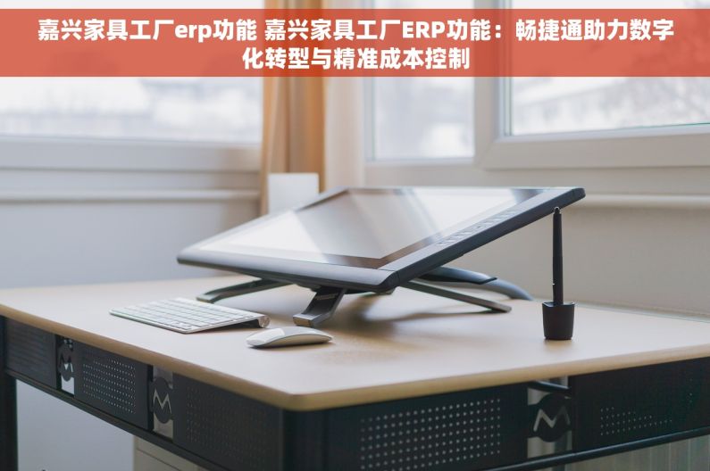 嘉兴家具工厂erp功能 嘉兴家具工厂ERP功能：畅捷通助力数字化转型与精准成本控制