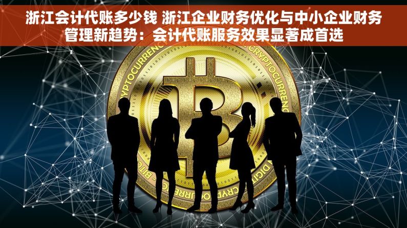 浙江会计代账多少钱 浙江企业财务优化与中小企业财务管理新趋势：会计代账服务效果显著成首选