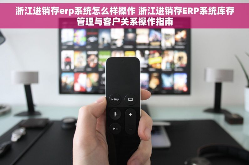 浙江进销存erp系统怎么样操作 浙江进销存ERP系统库存管理与客户关系操作指南