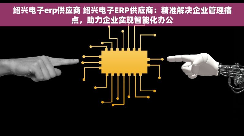 绍兴电子erp供应商 绍兴电子ERP供应商：精准解决企业管理痛点，助力企业实现智能化办公