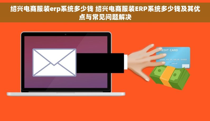 绍兴电商服装erp系统多少钱 绍兴电商服装ERP系统多少钱及其优点与常见问题解决