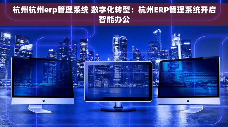 杭州杭州erp管理系统 数字化转型：杭州ERP管理系统开启智能办公
