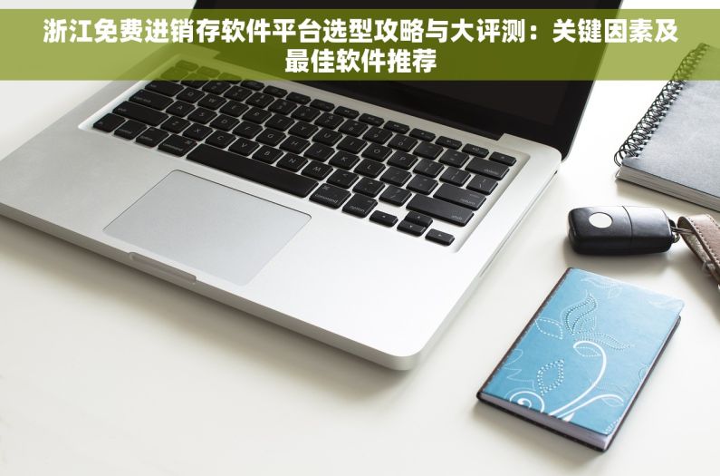 浙江免费进销存软件平台选型攻略与大评测：关键因素及最佳软件推荐